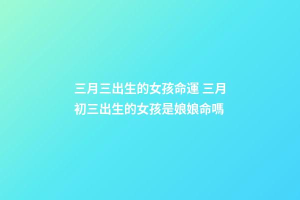 三月三出生的女孩命運 三月初三出生的女孩是娘娘命嗎